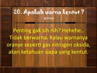 20. Apakah warna kentut ?
            <===

   Penting gak sih nih? Hehehe..
 Tidak berwarna. Kalau warnanya
oranye seperti gas nitrogen oksida,
 akan ketahuan siapa yang kentut.
 