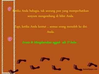 Ketika Anda bahagia, tak seorang pun yang memperhatikan
          senyum mengembang di bibir Anda.

 Tapi, ketika Anda kentut .. semua orang menoleh ke diri
                          Anda.

      Ironis & Mengharukan nggak sih ?? hehe....
 