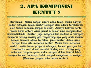 2. APA KOMPOSISI
              KENTUT ?
   Bervariasi. Makin banyak udara anda telan, makin banyak
 kadar nitrogen dalam kentut (oksigen dari udara terabsorbsi
  oleh tubuh sebelum sampai di usus). Adanya bakteri serta
  reaksi kimia antara asam perut & cairan usus menghasilkan
karbondioksida. Bakteri juga menghasilkan metana & hidrogen.
Proporsi masing-masing gas tergantung apa yang anda makan,
   berapa banyak udara tertelan, jenis bakteri dalam usus,
    berapa lama kita menahan kentut. Makin lama menahan
  kentut, makin besar proporsi nitrogen, karena gas-gas lain
    terabsorbsi oleh darah melalui dinding usus. Orang yang
   makannya tergesa-gesa kadar oksigen dalam kentut lebih
 banyak karena tubuhnya tidak sempat mengabsorbsi oksigen.
             (Makanya jangan suka nahan kentut).
 