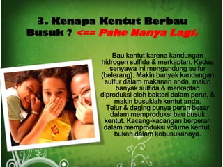 3. Kenapa Kentut Berbau
Busuk ? <== Pake Nanya Lagi.

                Bau kentut karena kandungan
            hidrogen sulfida & merkaptan. Kedua
               senyawa ini mengandung sulfur
            (belerang). Makin banyak kandungan
             sulfur dalam makanan anda, makin
                 banyak sulfida & merkaptan
            diproduksi oleh bakteri dalam perut, &
                 makin busuklah kentut anda.
              Telur & daging punya peran besar
               dalam memproduksi bau busuk
             kentut. Kacang-kacangan berperan
             dalam memproduksi volume kentut,
                 bukan dalam kebusukannya.
 