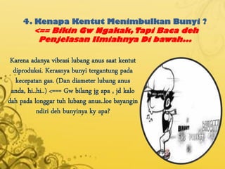 4. Kenapa Kentut Menimbulkan Bunyi ?
         <== Bikin Gw Ngakak, Tapi Baca deh
          Penjelasan Ilmiahnya Di bawah...

 Karena adanya vibrasi lubang anus saat kentut
  diproduksi. Kerasnya bunyi tergantung pada
   kecepatan gas. (Dan diameter lubang anus
 anda, hi..hi..) <=== Gw bilang jg apa , jd kalo
dah pada longgar tuh lubang anus..loe bayangin
           ndiri deh bunyinya ky apa?
 