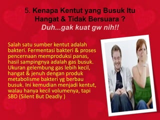 5. Kenapa Kentut yang Busuk Itu
         Hangat & Tidak Bersuara ?
           Duh...gak kuat gw nih!!

Salah satu sumber kentut adalah
bakteri. Fermentasi bakteri & proses
pencernaan memproduksi panas,
hasil sampingnya adalah gas busuk.
Ukuran gelembung gas lebih kecil,
hangat & jenuh dengan produk
metabolisme bakteri yg berbau
busuk. Ini kemudian menjadi kentut,
walau hanya kecil volumenya, tapi
SBD (Silent But Deadly )
 