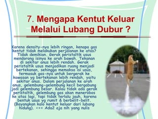 7. Mengapa Kentut Keluar
         Melalui Lubang Dubur ?
Karena density-nya lebih ringan, kenapa gas
 kentut tidak melakukan perjalanan ke atas?
    Tidak demikian. Gerak peristaltik usus
  mendorong isinya ke arah bawah. Tekanan
      di sekitar anus lebih rendah. Gerak
  peristaltik usus menjadikan ruang menjadi
   bertekanan, sehingga memaksa isi usus,
     termasuk gas-nya untuk bergerak ke
 kawasan yg bertekanan lebih rendah, yaitu
   sekitar anus. Dalam perjalanan ke arah
 anus, gelembung-gelembung kecil bergabung
jadi gelembung besar. Kalau tidak ada gerak
 peristaltik, gelembung gas akan menerobos
ke atas lagi, tapi tidak terlalu jauh, karena
    bentuk usus yg rumit & berbelit-belit.
  (Bayangkan kalo kentut keluar dari lubang
     hidung). <== Ada2 aja nih yang nulis
 