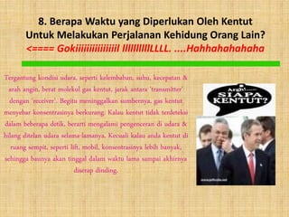 8. Berapa Waktu yang Diperlukan Oleh Kentut
       Untuk Melakukan Perjalanan Kehidung Orang Lain?
       <==== Gokiiiiiiiiiiiiiiil llllllllllLLLL. ....Hahhahahahaha

Tergantung kondisi udara, seperti kelembaban, suhu, kecepatan &
  arah angin, berat molekul gas kentut, jarak antara 'transmitter'
  dengan 'receiver'. Begitu meninggalkan sumbernya, gas kentut
menyebar konsentrasinya berkurang. Kalau kentut tidak terdeteksi
dalam beberapa detik, berarti mengalami pengenceran di udara &
hilang ditelan udara selama-lamanya. Kecuali kalau anda kentut di
   ruang sempit, seperti lift, mobil, konsentrasinya lebih banyak,
sehingga baunya akan tinggal dalam waktu lama sampai akhirnya
                           diserap dinding.
 