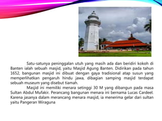 Satu-satunya peninggalan utuh yang masih ada dan beridiri kokoh di
Banten ialah sebuah masjid, yaitu Masjid Agung Banten. Didirikan pada tahun
1652, bangunan masjid ini dibuat dengan gaya tradisional atap susun yang
memperlihatkan pengaruh hindu jawa, dibagian samping masjid terdapat
sebuah museum yang disebut tiamah.
Masjid ini memiliki menara setinggi 30 M yang dibangun pada masa
Sultan Abdul Mufakir. Perancang bangunan menara ini bernama Lucas Cardeel.
Karena jasanya dalam merancang menara masjid, ia menerima gelar dari sultan
yaitu Pangeran Wiraguna
 