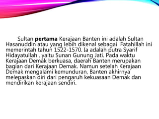 Sultan pertama Kerajaan Banten ini adalah Sultan
Hasanuddin atau yang lebih dikenal sebagai Fatahillah ini
memerintah tahun 1522-1570. Ia adalah putra Syarif
Hidayatullah , yaitu Sunan Gunung Jati. Pada waktu
Kerajaan Demak berkuasa, daerah Banten merupakan
bagian dari Kerajaan Demak. Namun setelah Kerajaan
Demak mengalami kemunduran, Banten akhirnya
melepaskan diri dari pengaruh kekuasaan Demak dan
mendirikan kerajaan sendiri.
 
