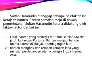 Sultan Hasanudin dianggap sebagai peletak dasar
Kerajaan Banten. Banten semakin maju di bawah
pemerintahan Sultan Hasanudin karena didukung oleh
faktor-faktor berikut ini:
1. Letak Banten yang strategis terutama setelah Malaka
jatuh ke tangan Portugis, Banten menjadi bandar
utama karena dilalui jalur perdagangan laut.
2. Banten menghasilkan rempah-rempah lada yang
menjadi perdagangan utama bangsa Eropa menuju
Asia.
 