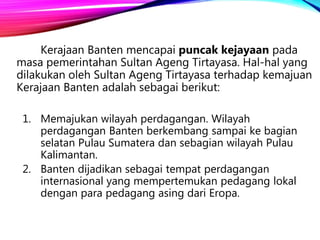 Kerajaan Banten mencapai puncak kejayaan pada
masa pemerintahan Sultan Ageng Tirtayasa. Hal-hal yang
dilakukan oleh Sultan Ageng Tirtayasa terhadap kemajuan
Kerajaan Banten adalah sebagai berikut:
1. Memajukan wilayah perdagangan. Wilayah
perdagangan Banten berkembang sampai ke bagian
selatan Pulau Sumatera dan sebagian wilayah Pulau
Kalimantan.
2. Banten dijadikan sebagai tempat perdagangan
internasional yang mempertemukan pedagang lokal
dengan para pedagang asing dari Eropa.
 