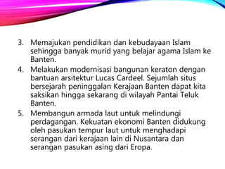 3. Memajukan pendidikan dan kebudayaan Islam
sehingga banyak murid yang belajar agama Islam ke
Banten.
4. Melakukan modernisasi bangunan keraton dengan
bantuan arsitektur Lucas Cardeel. Sejumlah situs
bersejarah peninggalan Kerajaan Banten dapat kita
saksikan hingga sekarang di wilayah Pantai Teluk
Banten.
5. Membangun armada laut untuk melindungi
perdagangan. Kekuatan ekonomi Banten didukung
oleh pasukan tempur laut untuk menghadapi
serangan dari kerajaan lain di Nusantara dan
serangan pasukan asing dari Eropa.
 