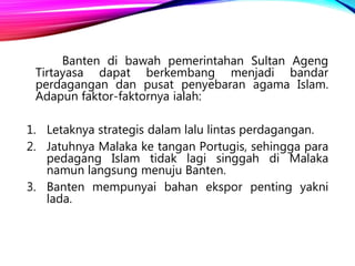 Banten di bawah pemerintahan Sultan Ageng
Tirtayasa dapat berkembang menjadi bandar
perdagangan dan pusat penyebaran agama Islam.
Adapun faktor-faktornya ialah:
1. Letaknya strategis dalam lalu lintas perdagangan.
2. Jatuhnya Malaka ke tangan Portugis, sehingga para
pedagang Islam tidak lagi singgah di Malaka
namun langsung menuju Banten.
3. Banten mempunyai bahan ekspor penting yakni
lada.
 