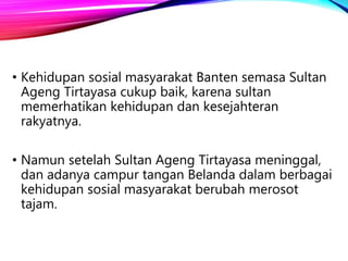 • Kehidupan sosial masyarakat Banten semasa Sultan
Ageng Tirtayasa cukup baik, karena sultan
memerhatikan kehidupan dan kesejahteran
rakyatnya.
• Namun setelah Sultan Ageng Tirtayasa meninggal,
dan adanya campur tangan Belanda dalam berbagai
kehidupan sosial masyarakat berubah merosot
tajam.
 