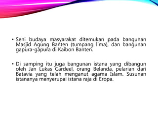 • Seni budaya masyarakat ditemukan pada bangunan
Masjid Agung Banten (tumpang lima), dan bangunan
gapura-gapura di Kaibon Banten.
• Di samping itu juga bangunan istana yang dibangun
oleh Jan Lukas Cardeel, orang Belanda, pelarian dari
Batavia yang telah menganut agama Islam. Susunan
istananya menyerupai istana raja di Eropa.
 