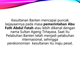 Kesultanan Banten mencapai puncak
kejayaannya pada masa pemerintahan Abu
Fath Abdul Fatah atau lebih dikenal dengan
nama Sultan Ageng Tirtayasa. Saat itu
Pelabuhan Banten telah menjadi pelabuhan
internasional, sehingga
perekonomian kesultanan itu maju pesat.
 