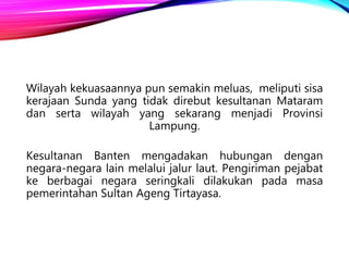 Wilayah kekuasaannya pun semakin meluas, meliputi sisa
kerajaan Sunda yang tidak direbut kesultanan Mataram
dan serta wilayah yang sekarang menjadi Provinsi
Lampung.
Kesultanan Banten mengadakan hubungan dengan
negara-negara lain melalui jalur laut. Pengiriman pejabat
ke berbagai negara seringkali dilakukan pada masa
pemerintahan Sultan Ageng Tirtayasa.
 
