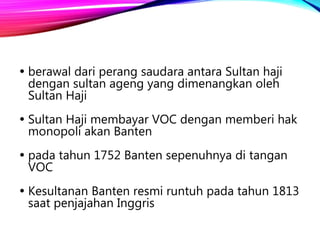  berawal dari perang saudara antara Sultan haji
dengan sultan ageng yang dimenangkan oleh
Sultan Haji
 Sultan Haji membayar VOC dengan memberi hak
monopoli akan Banten
 pada tahun 1752 Banten sepenuhnya di tangan
VOC
 Kesultanan Banten resmi runtuh pada tahun 1813
saat penjajahan Inggris
 