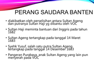 PERANG SAUDARA BANTEN
• diakibatkan oleh perselisihan antara Sultan Ageng
dan putranya Sultan Haji yg dibantu oleh VOC
• Sultan Haji meminta bantuan dari Inggris pada tahun
1682
• Sultan Ageng tertangkap pada tanggal 14 Maret
1683
• Syehk Yusuf, salah satu putra Sultan Ageng
tertangkap pada tanggal 14 Desember 1683
• Pangeran Purabaya, anak Sultan Ageng yang lain pun
menyerah pada VOC
 