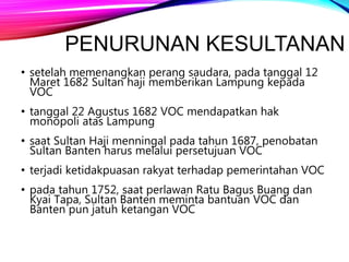 PENURUNAN KESULTANAN
• setelah memenangkan perang saudara, pada tanggal 12
Maret 1682 Sultan haji memberikan Lampung kepada
VOC
• tanggal 22 Agustus 1682 VOC mendapatkan hak
monopoli atas Lampung
• saat Sultan Haji menningal pada tahun 1687, penobatan
Sultan Banten harus melalui persetujuan VOC
• terjadi ketidakpuasan rakyat terhadap pemerintahan VOC
• pada tahun 1752, saat perlawan Ratu Bagus Buang dan
Kyai Tapa, Sultan Banten meminta bantuan VOC dan
Banten pun jatuh ketangan VOC
 
