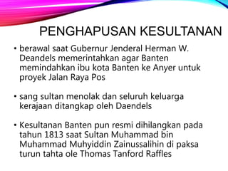 PENGHAPUSAN KESULTANAN
• berawal saat Gubernur Jenderal Herman W.
Deandels memerintahkan agar Banten
memindahkan ibu kota Banten ke Anyer untuk
proyek Jalan Raya Pos
• sang sultan menolak dan seluruh keluarga
kerajaan ditangkap oleh Daendels
• Kesultanan Banten pun resmi dihilangkan pada
tahun 1813 saat Sultan Muhammad bin
Muhammad Muhyiddin Zainussalihin di paksa
turun tahta ole Thomas Tanford Raffles
 