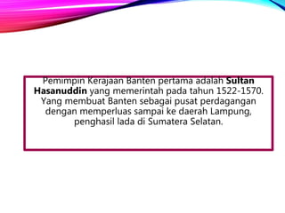 Pemimpin Kerajaan Banten pertama adalah Sultan
Hasanuddin yang memerintah pada tahun 1522-1570.
Yang membuat Banten sebagai pusat perdagangan
dengan memperluas sampai ke daerah Lampung,
penghasil lada di Sumatera Selatan.
 