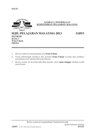 SULIT 1 1249/3
[Lihat halaman sebelah
1249/3 © 2013 Hak Cipta Kerajaan Malaysia SULIT
LEMBAGA PEPERIKSAAN
KEMENTERIAN PELAJARAN MALAYSIA
SIJIL PELAJARAN MALAYSIA 2013 1249/3
SEJARAH
Kertas 3
Tema Umum
Oktober
1. Kertas soalan ini mengandungi satu Tema Umum.
2. Calon dikehendaki membaca dan meneliti Tema Umum tersebut dan membuat
persediaan awal sebelum hari peperiksaan.
3. Kertas soalan ini mestilah diberikan kepada calon enam minggu sebelum tarikh
peperiksaan.
Kertas soalan ini mengandungi 2 halaman bercetak.
 