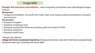 Fungsi KMS
Sebagai alat pemantau pertumbuhan; untuk mengetahui pertumbuhan anak (dibandingkan dengan
rujukan).
Interpretasi;
• Gangguan pertumbuhan, bila grafik berat badan tidak sesuai dengan grafik pertumbuhannya (mendatar
atau menurun)
Persyaratan;
• Ketepatan mengukur
• Ketepatan menghitung umur
• Ketepatan ploting Berat Badan dan membuat grafik berat badan di KMS
• Ketepatan interpretasi
• Ketepatan tindak lanjut
Sebagai alat edukasi;
sebagai alat bantu menjelaskan kepada ibu tentang pertumbuhan anak dan tindak lanjut yang diperlukan
(ada pesan-pesan gizi seimbang anak dalam KMS)
 