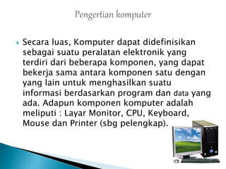  Secara luas, Komputer dapat didefinisikan
sebagai suatu peralatan elektronik yang
terdiri dari beberapa komponen, yang dapat
bekerja sama antara komponen satu dengan
yang lain untuk menghasilkan suatu
informasi berdasarkan program dan data yang
ada. Adapun komponen komputer adalah
meliputi : Layar Monitor, CPU, Keyboard,
Mouse dan Printer (sbg pelengkap).
 