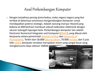  Dengan terjadinya perang dunia kedua, maka negara-negara yang ikut
terlibat di dalamnya senantiasa mengembangkan komputer untuk
mendapatkan potensi strategis. Adalah seorang insinyur Havard yang
bekerja di IBM berhasil membuat sebuah kalkulator elektronik dengan
ukuran setengah lapangan bola. Perkembangan komputer lain adalah
Electronic Numerical Integrator and Computer (ENIAC), yang dibuat oleh
kerjasama antara pemerintah Amerika Serikat dan University of
Pennsylvania. Terdiri dari 18.000 tabung vakum, 70.000 resistor, dan 5 juta
titik solder, komputer tersebut merupakan mesin yang sangat besar yang
mengkonsumsi daya sebesar 160kW.
 