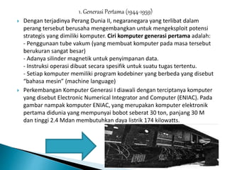 1. Generasi Pertama (1944-1959)
 Dengan terjadinya Perang Dunia II, negaranegara yang terlibat dalam
perang tersebut berusaha mengembangkan untuk mengeksploit potensi
strategis yang dimiliki komputer. Ciri komputer generasi pertama adalah:
- Penggunaan tube vakum (yang membuat komputer pada masa tersebut
berukuran sangat besar)
- Adanya silinder magnetik untuk penyimpanan data.
- Instruksi operasi dibuat secara spesifik untuk suatu tugas tertentu.
- Setiap komputer memiliki program kodebiner yang berbeda yang disebut
“bahasa mesin” (machine language)
 Perkembangan Komputer Generasi I diawali dengan terciptanya komputer
yang disebut Electronic Numerical Integrator and Computer (ENIAC). Pada
gambar nampak komputer ENIAC, yang merupakan komputer elektronik
pertama didunia yang mempunyai bobot seberat 30 ton, panjang 30 M
dan tinggi 2.4 Mdan membutuhkan daya listrik 174 kilowatts.
 