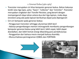  Transistor merupakan ciri khas komputer generasi kedua. Bahan bakunya
terdiri atas tiga lapis, yaitu: “basic”, “collector” dan “emmiter”. Transistor
merupakan singkatan dari Transfer Resistor, yang berarti dengan
mempengaruhi daya tahan antara dua dari tiga lapisan, maka daya
(resistor) yang ada pada lapisan berikutnya dapat pula dipengaruhi
 Ciri-ciri komputer pada generasi kedua:
- Penggunaan transistor sehingga ukurannya lebih kecil
- Adanya pengembangan memori intimagnetik membantu pengembangan
komputer generasi kedua yang lebih kecil, lebih cepat, lebih dapat
diandalkan, dan lebih hemat energi dibanding para pendahulunya
- Penggantian dari bahasa mesin menjadi bahasa Asembly
- Muncul bahasa pemrograman COBOL dan FORTRAN
 