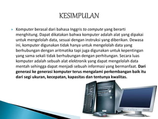  Komputer berasal dari bahasa Inggris to compute yang berarti
menghitung. Dapat dikatakan bahwa komputer adalah alat yang dipakai
untuk mengelolah data, sesuai dengan instruksi yang diberikan. Dewasa
ini, komputer digunakan tidak hanya untuk mengelolah data yang
berhubungan dengan aritmatika tapi juga digunakan untuk kepentingan
yang sama sekali tidak berhubungan dengan perhitungan. Secara luas
komputer adalah sebuah alat elektronik yang dapat mengelolah data
mentah sehingga dapat menjadi sebuah informasi yang bermanfaat. Dari
generasi ke generasi komputer terus mengalami perkembangan baik itu
dari segi ukuran, kecepatan, kapasitas dan tentunya kwalitas.
 