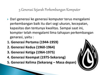  Dari generasi ke generasi komputer terus mengalami
perkembangan baik itu dari segi ukuran, kecepatan,
kapasitas dan tentunya kwalitas. Sampai saat ini,
kompter telah mengalami lima tahapan perkembangan
genarasi, yaitu :
1. Generasi Pertama (1944-1959)
2. Generasi Kedua (1960-1964)
3. Generasi Ketiga (1964-1975)
4. Generasi Keempat (1975-Sekarang)
5. Generasi Kelima (Sekarang – Masa depan)
 