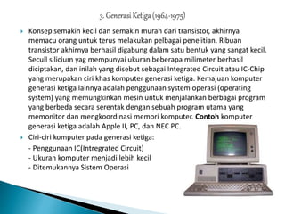  Konsep semakin kecil dan semakin murah dari transistor, akhirnya
memacu orang untuk terus melakukan pelbagai penelitian. Ribuan
transistor akhirnya berhasil digabung dalam satu bentuk yang sangat kecil.
Secuil silicium yag mempunyai ukuran beberapa milimeter berhasil
diciptakan, dan inilah yang disebut sebagai Integrated Circuit atau IC-Chip
yang merupakan ciri khas komputer generasi ketiga. Kemajuan komputer
generasi ketiga lainnya adalah penggunaan system operasi (operating
system) yang memungkinkan mesin untuk menjalankan berbagai program
yang berbeda secara serentak dengan sebuah program utama yang
memonitor dan mengkoordinasi memori komputer. Contoh komputer
generasi ketiga adalah Apple II, PC, dan NEC PC.
 Ciri-ciri komputer pada generasi ketiga:
- Penggunaan IC(Intregrated Circuit)
- Ukuran komputer menjadi lebih kecil
- Ditemukannya Sistem Operasi
 