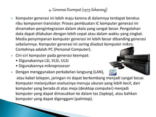  Komputer generasi ini lebih maju karena di dalamnya terdapat beratus
ribu komponen transistor. Proses pembuatan IC komputer generasi ini
dinamakan pengintegrasian dalam skala yang sangat besar. Pengolahan
data dapat dilakukan dengan lebih cepat atau dalam waktu yang singkat.
Media penyimpanan komputer generasi ini lebih besar dibanding generasi
sebelumnya. Komputer generasi ini sering disebut komputer mikro.
Contohnya adalah PC (Personal Computer).
 Ciri-ciri komputer pada generasi keempat:
• Digunakannya LSI, VLSI, ULSI
• Digunakannya mikroprosesor
 Dengan menggunakan perkabelan langsung (LAN),
atau kabel telepon, jaringan ini dapat berkembang menjadi sangat besar.
Komputer melanjutkan evolusinya menuju ukuran yang lebih kecil, dari
komputer yang berada di atas meja (desktop computer) menjadi
komputer yang dapat dimasukkan ke dalam tas (laptop), atau bahkan
komputer yang dapat digenggam (palmtop).
 