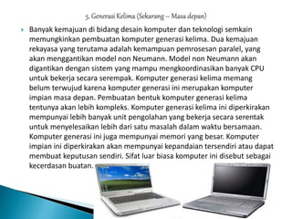  Banyak kemajuan di bidang desain komputer dan teknologi semkain
memungkinkan pembuatan komputer generasi kelima. Dua kemajuan
rekayasa yang terutama adalah kemampuan pemrosesan paralel, yang
akan menggantikan model non Neumann. Model non Neumann akan
digantikan dengan sistem yang mampu mengkoordinasikan banyak CPU
untuk bekerja secara serempak. Komputer generasi kelima memang
belum terwujud karena komputer generasi ini merupakan komputer
impian masa depan. Pembuatan bentuk komputer generasi kelima
tentunya akan lebih kompleks. Komputer generasi kelima ini diperkirakan
mempunyai lebih banyak unit pengolahan yang bekerja secara serentak
untuk menyelesaikan lebih dari satu masalah dalam waktu bersamaan.
Komputer generasi ini juga mempunyai memori yang besar. Komputer
impian ini diperkirakan akan mempunyai kepandaian tersendiri atau dapat
membuat keputusan sendiri. Sifat luar biasa komputer ini disebut sebagai
kecerdasan buatan.
 