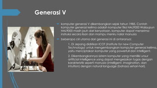 Generasi V
 komputer generasi V dikembangkan sejak tahun 1985, Contoh
komputer generasi kelima adalah komputer fiksi HAL9000 Walaupun
HAL9000 masih jauh dari kenyataan. komputer dapat menerima
instruksi secara lisan dan mampu meniru nalar manusia
 beberapa ciri utama dari generasi ini di antaranya:
1. Di Jepang didirikan ICOT (Institute for new Computer
Technology) untuk mengembangkan komputer generasi kelima,
yaitu menciptakan komputer yang powerfull dan intelligent.
2. Dikembangkannya sistem komputer yang memiliki unsur
artificial intelligence yang dapat mengerjakan tugas dengan
karakteristik seperti manusia (intelligent, imagination, dan
intuition) dengan natural language (bahasa sehari-hari).
 