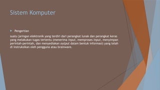 Sistem Komputer
 Pengertian
suatu jaringan elektronik yang terdiri dari perangkat lunak dan perangkat keras
yang melakukan tugas tertentu (menerima input, memproses input, menyimpan
perintah-perintah, dan menyediakan output dalam bentuk informasi) yang telah
di instruksikan oleh pengguna atau brainware.
 
