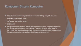 Komponen Sistem Komputer
 Secara umum komponen pada sistem komputer dibagi menjadi tiga yaitu
 Hardware (perangkat keras)
 Software (perangkat lunak)
 Brainware
 Ketiga komponen tersebut masing-masing memiliki peran yang sangat penting
dalam mengelolah sebuah informasi data. Mereka dituntut harus bekerja
beriringan dan apabila salah satu dari komponen tersebut hilang, maka sistem
komputer tidak akan mampu bekerja sebagaimana mestinya.
 