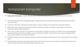Komponen komputer
 Komponen komputer adalah semua piranti elektronik yang terdapat di dalam sebuah komputer.
 Motherboard berfungsi menghubungkan setiap komponen komputer agar bisa saling berkomunikasi
satu sama lain.
 Processor berfungsi melakukan perhitungan maupun eksekusi atas perintah yang kita berikan.
 RAM berfungsi menyimpan sementara semua data dari seluruh program hasil olahan Komponen
Komputer yang sedang berjalan.
 VGA card ( Video Graphics Accelerator ) merupakan bagian komputer, di dalam CPU yang berperan
sangat penting untuk menampilkan output proses ke monitor. Tanpa VGA card, layar komputer tidak
akan menampilkan apa-apa alias blank.
 CD-ROM adalah sebuah piringan kompak dari jenis piringan optik (optical disc) yang dapat menyimpan
data.
 Harddisk drive berfungsi sebagai penyimpan data secara permanen terutama sebagai penyimpanan
sistem operasi dan bisa kita akses kapan saja kita mau
 