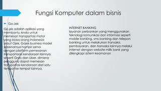 Fungsi Komputer dalam bisnis
 Go-Jek
Go jek adalah aplikasi yang
membantu Anda untuk
memesan transportasi motor
yang biasa orang Indonesia
sebut Ojek. Gojek business model
sebenarnya hampir sama
dengan platform pemesanan
transportaasi kendaraan lainnya,
seperti Grab dan Uber, dimana
pengguna dapat memesan
transportasi kendaraan dari satu
tempat ke tempat lainnya.
INTERNET BANKING
layanan perbankan yang menggunakan
teknologi komunikasi dan informasi seperti
mobile banking, sms banking dan telepon
banking untuk melakukan transaksi,
pembayaran, dan transaksi lainnya melalui
internet dengan website milik bank yang
dilengkapi sistem keamanan
 