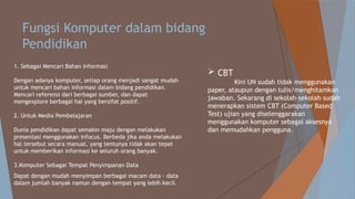 Fungsi Komputer dalam bidang
Pendidikan
1. Sebagai Mencari Bahan Informasi
Dengan adanya komputer, setiap orang menjadi sangat mudah
untuk mencari bahan informasi dalam bidang pendidikan.
Mencari referensi dari berbagai sumber, dan dapat
mengexplore berbagai hal yang bersifat positif.
2. Untuk Media Pembelajaran
Dunia pendidikan dapat semakin maju dengan melakukan
presentasi menggunakan infocus. Berbeda jika anda melakukan
hal tersebut secara manual, yang tentunya tidak akan tepat
untuk memberikan informasi ke seluruh orang banyak.
3.Komputer Sebagai Tempat Penyimpanan Data
Dapat dengan mudah menyimpan berbagai macam data - data
dalam jumlah banyak namun dengan tempat yang lebih kecil.
 CBT
Kini UN sudah tidak menggunakan
paper, ataupun dengan tulis/menghitamkan
jawaban. Sekarang di sekolah-sekolah sudah
menerapkan sistem CBT (Computer Based
Test) ujian yang diselenggarakan
menggunakan komputer sebagai aksesnya
dan memudahkan pengguna.
 