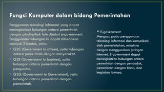 Fungsi Komputer dalam bidang Pemerintahan
Penggunaan teknologi informasi yang dapat
meningkatkan hubungan antara pemerintah
dengan pihak-pihak lain disebut e-government.
Penggunaan hubungan ini dapat dibedakan
menjadi 3 bentuk, yaitu:
• G2C (Government to citizen), yaitu hubungan
antara pemerintah dengan masyarakat.
• G2B (Government to bussines), yaitu
hubungan antara pemerintah dengan
pengusaha.
• G2G (Government to Government), yaitu
hubungan antara pemerintah dengan
pemerintah.
 E-government
Mengacu pada penggunaan
teknologi informasi dan komunikasi
oleh pemerintahan, misalnya
dengan menggunakan jaringan
internet. E-government dapat
meningkatkan hubungan antara
pemerintah dengan penduduk,
pemerintah dengan bisnis, dan
kegiatan lainnya.
 