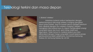 Teknologi terkini dan masa depan
1. Baterai 'wireless‘
Kelahiran baterai sodium bertepatan dengan
berkembangnya teknologi wireless charging (pengisian
daya tanpa kabel). Saat ini hampir seluruh gadget premium
baru dibekali dengan fitur wireless charging. Mereka
mengklaim bila baterai baru itu dapat menghasilkan energi
yang lebih besar dan kuat, serta tetap stabil saat
digunakan. Tidak hanya itu, baterai sodium pun bisa
dibanderol dengan harga yang lebih murah kerena proses
pembuatannya lebih sederhana. Contohnya Samsung
Galaxy S5, Samsung Galaxy S6, LG G4
 