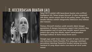 2. KECERDASAN BUATAN (AI)
Tahun 2015 adalah milik kecerdasan buatan atau artificial
intelligence (AI). Tetapi jangan khawatir AI akan mengambil
alih dunia, sebab sampai saat ini hal paling 'pintar' yang bisa
mereka lakukan adalah menganalisa kebiasaan atau bahasa
dari manusia.
Namun, Microsoft misalnya sudah semakin dekat dengan
penciptaan AI dengan kemampuan seperti otak manusia. Bisa
dibayangakan saat AI mulai bisa berpikir seperti manusia
potensi apa yang bisa dibuka, seperti menerjemahkan
berbagai bahasa di dunia hanya lewat suara.
Google juga sudah terjun dalam proyek AI super, lewat salah
satu insinyurnya Demis Hassabis. Pria yang juga memimpin
perusahaan teknologi DeepMind tersebut sedang berusaha
membuat AI yang dapat meniru cara kerja sel saraf pada
manusi
 