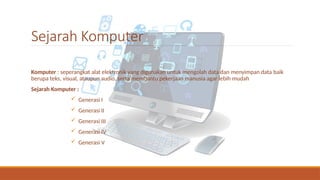 Sejarah Komputer
Komputer : seperangkat alat elektronik yang digunakan untuk mengolah data dan menyimpan data baik
berupa teks, visual, ataupun audio, serta membantu pekerjaan manusia agar lebih mudah
Sejarah Komputer :
 Generasi I
 Generasi II
 Generasi III
 Generasi IV
 Generasi V
 