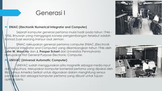Generasi I
 ENIAC (Electronik Numerical Integrator and Computer)
Sejarah komputer generasi pertama mulai hadir pada tahun 1946 -
1956, Ilmuwan yang menggagas konsep pengembangan tersebut adalah
Konrad Zuse seorang Insinyur asal Jerman.
ENIAC merupakan generasi pertama computer ENIAC (Electronik
Numerical Integrator and Computer) yang dikembangkan tahun 1946 oleh
John W. Mauchly dan J. Presper Eckert dari Universitas Pennsylvania
merupakan First General Purpose Electronic Computer.
 UNIVAC (Universal Automatic Computer)
UNIVAC sudah menggunakan pita magnetik sebagai media input
dan outputnya. Merupakan komputer komersial pertama yang dipakai oleh
Biro Sensus Amerika Serikat untuk digunakan dalam menghitung sensus
penduduk dan sebagai komputer pertama yang dibuat untuk tujuan
aplikasi bisnis.
 
