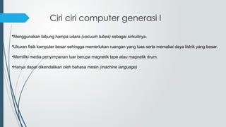 Ciri ciri computer generasi I
•Menggunakan tabung hampa udara (vacuum tubes) sebagai sirkuitnya.
•Ukuran fisik komputer besar sehingga memerlukan ruangan yang luas serta memakai daya listrik yang besar.
•Memiliki media penyimpanan luar berupa magnetik tape atau magnetik drum.
•Hanya dapat dikendalikan oleh bahasa mesin (machine language)
 