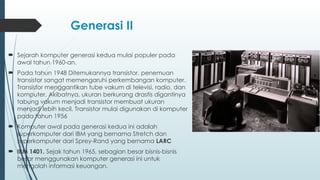 Generasi II
 Sejarah komputer generasi kedua mulai populer pada
awal tahun 1960-an.
 Pada tahun 1948 Ditemukannya transistor, penemuan
transistor sangat memengaruhi perkembangan komputer.
Transistor menggantikan tube vakum di televisi, radio, dan
komputer. Akibatnya, ukuran berkurang drastis digantinya
tabung vakum menjadi transistor membuat ukuran
menjadi lebih kecil, Transistor mulai digunakan di komputer
pada tahun 1956
 Komputer awal pada generasi kedua ini adalah
superkomputer dari IBM yang bernama Stretch dan
superkomputer dari Sprey-Rand yang bernama LARC
 IBM 1401. Sejak tahun 1965, sebagian besar bisnis-bisnis
besar menggunakan komputer generasi ini untuk
mengolah informasi keuangan.
 