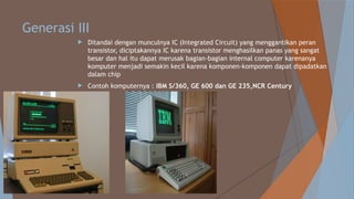 Generasi III
 Ditandai dengan munculnya IC (Integrated Circuit) yang menggantikan peran
transistor, diciptakannya IC karena transistor menghasilkan panas yang sangat
besar dan hal itu dapat merusak bagian-bagian internal computer karenanya
komputer menjadi semakin kecil karena komponen-komponen dapat dipadatkan
dalam chip
 Contoh komputernya : IBM S/360, GE 600 dan GE 235,NCR Century
 
