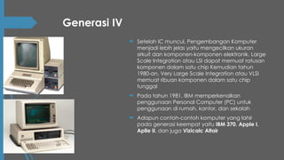 Generasi IV
 Setelah IC muncul, Pengembangan Komputer
menjadi lebih jelas yaitu mengecilkan ukuran
sirkuit dan komponen-komponen elektronik. Large
Scale Integration atau LSI dapat memuat ratusan
komponen dalam satu chip Kemudian tahun
1980-an, Very Large Scale Integration atau VLSI
memuat ribuan komponen dalam satu chip
tunggal
 Pada tahun 1981, IBM memperkenalkan
penggunaan Personal Computer (PC) untuk
penggunaan di rumah, kantor, dan sekolah
 Adapun contoh-contoh komputer yang lahir
pada generasi keempat yaitu IBM 370, Apple I,
Aplle II, dan juga Vizicalc Altair
 