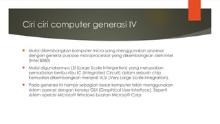 Ciri ciri computer generasi IV
 Mulai dikembangkan komputer micro yang menggunakan prosesor
dengan general purpose microprocessor yang dikembangkan oleh Intel
(Intel 8080)
 Mulai digunakannya LSI (Large Scale Intergartion) yang merupakan
pemadatan beribu-ribu IC (Integrated Circuit) dalam sebuah chip.
Kemudian dikembangkan menjadi VLSI (Very Large Scale Integration).
 Pada generasi ini hampir sebagian besar komputer telah menggunakan
sistem operasi dengan konsep GUI (Grapihical User Interface). Seperti
sistem operasi Microsoft Windows buatan Microsoft Corp
 